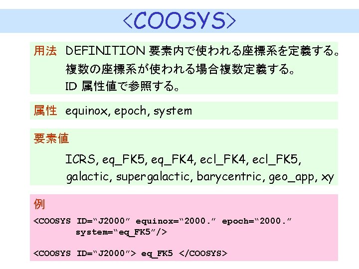 <COOSYS> 用法　DEFINITION 要素内で使われる座標系を定義する。 　　　　複数の座標系が使われる場合複数定義する。 　　　　ＩＤ 属性値で参照する。 属性　equinox, epoch, system 要素値 ICRS, eq_FK 5, eq_FK