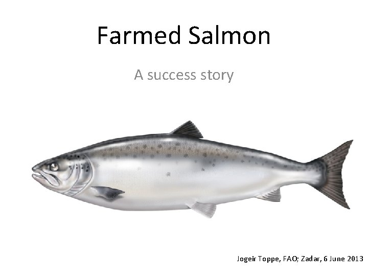 Farmed Salmon A success story Jogeir Toppe, FAO; Zadar, 6 June 2013 