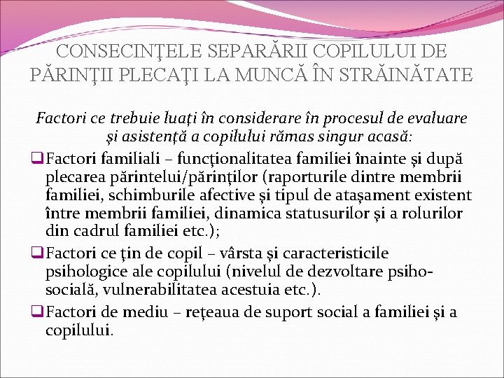 CONSECINŢELE SEPARĂRII COPILULUI DE PĂRINŢII PLECAŢI LA MUNCĂ ÎN STRĂINĂTATE Factori ce trebuie luaţi