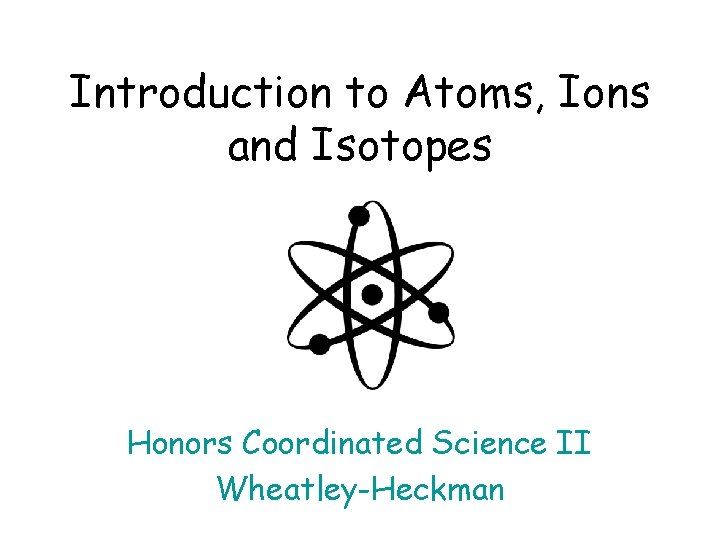 Introduction to Atoms, Ions and Isotopes Honors Coordinated Science II Wheatley-Heckman 