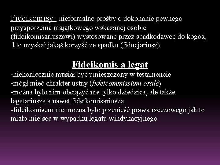 Fideikomisy- nieformalne prośby o dokonanie pewnego przysporzenia majątkowego wskazanej osobie (fideikomisariuszowi) wystosowane przez spadkodawcę