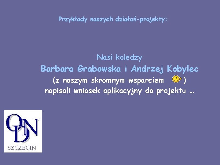 Przykłady naszych działań-projekty: Nasi koledzy Barbara Grabowska i Andrzej Kobylec (z naszym skromnym wsparciem