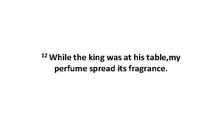 12 While the king was at his table, my perfume spread its fragrance. 12 While the king was at his table, my perfume spread its fragrance.