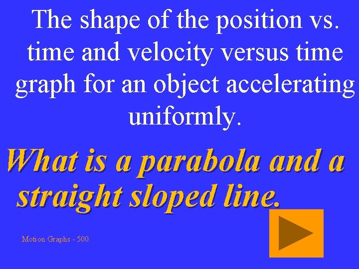 The shape of the position vs. time and velocity versus time graph for an
