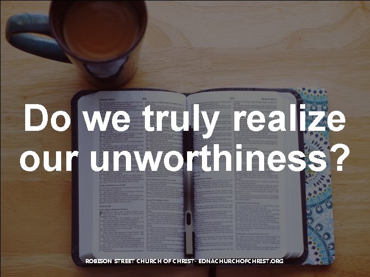 Do we truly realize our unworthiness? ROBISON STREET CHURCH OF CHRIST- EDNACHURCHOFCHRIST. ORG 