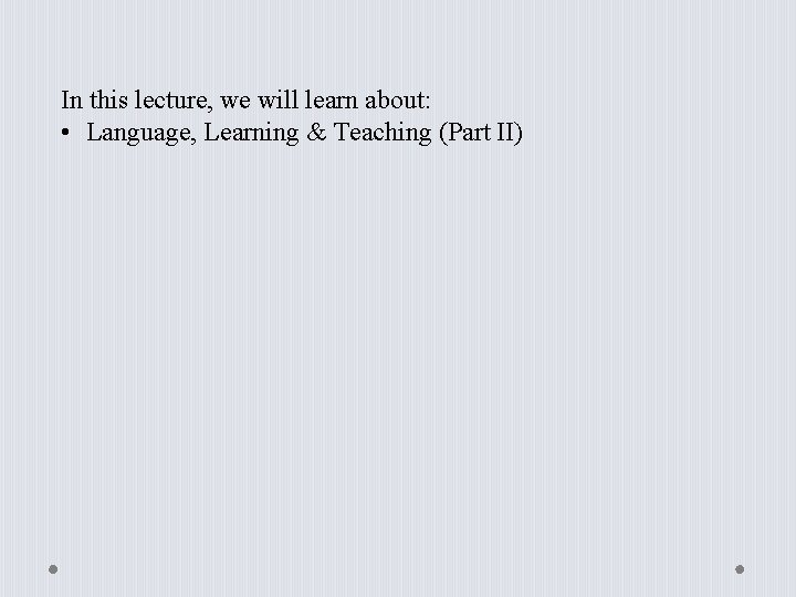 In this lecture, we will learn about: • Language, Learning & Teaching (Part II)
