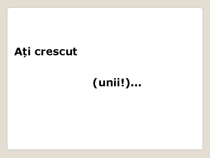 Ați crescut (unii!). . . 