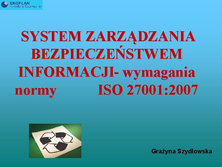 SYSTEM ZARZĄDZANIA BEZPIECZEŃSTWEM INFORMACJI- wymagania normy ISO 27001: 2007 Grażyna Szydłowska 