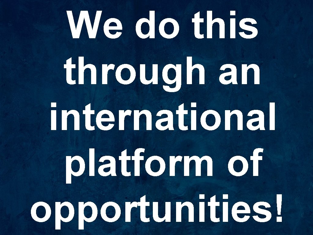 We do this through an international platform of opportunities! 