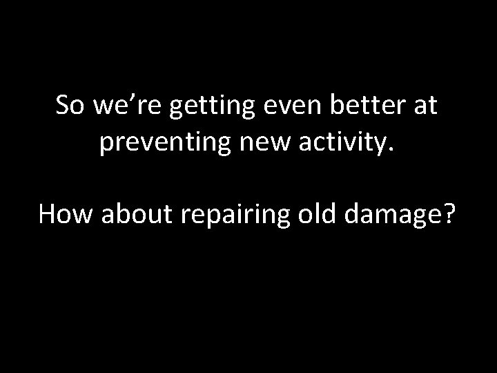 So we’re getting even better at preventing new activity. How about repairing old damage? So we’re getting even better at preventing new activity. How about repairing old damage?