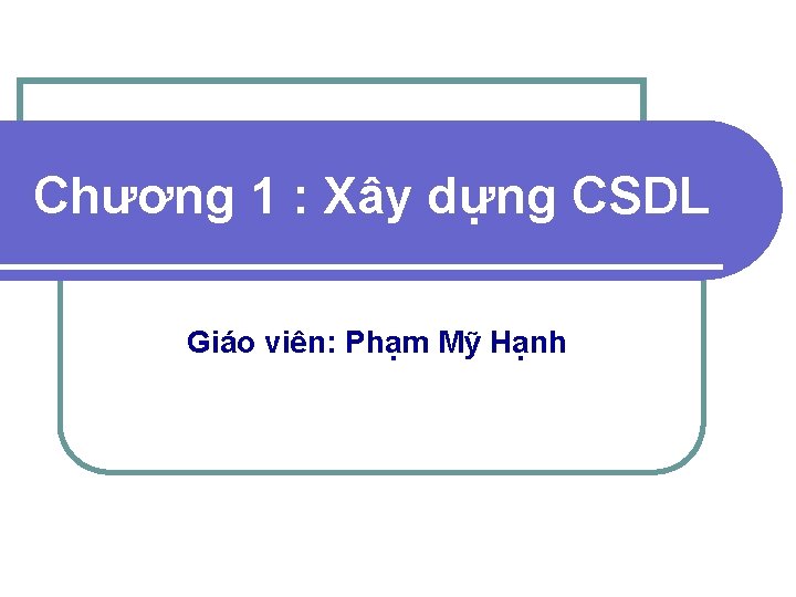 Chương 1 : Xây dựng CSDL Giáo viên: Phạm Mỹ Hạnh 