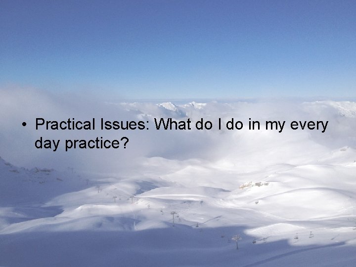  • Practical Issues: What do I do in my every day practice? 