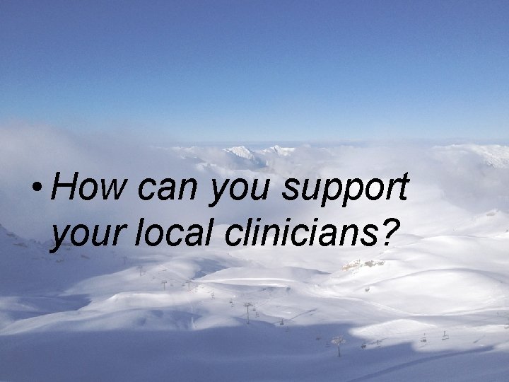  • How can you support your local clinicians? 