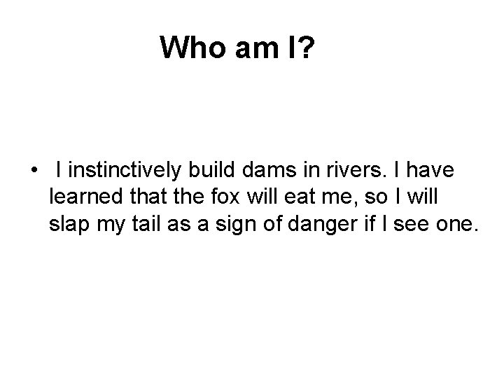  Who am I? • I instinctively build dams in rivers. I have learned
