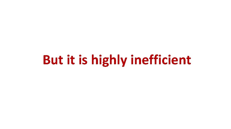 But it is highly inefficient But it is highly inefficient
