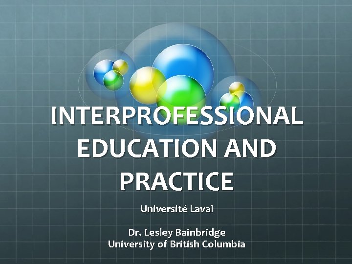 INTERPROFESSIONAL EDUCATION AND PRACTICE Université Laval Dr. Lesley Bainbridge University of British Columbia 