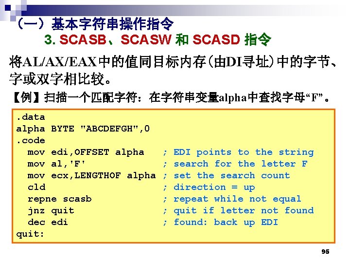 (一)基本字符串操作指令 3. SCASB、SCASW 和 SCASD 指令 将AL/AX/EAX中的值同目标内存(由DI寻址)中的字节、 字或双字相比较。 【例】扫描一个匹配字符:在字符串变量alpha中查找字母“F”。. data alpha BYTE "ABCDEFGH", 0. (一)基本字符串操作指令 3. SCASB、SCASW 和 SCASD 指令 将AL/AX/EAX中的值同目标内存(由DI寻址)中的字节、 字或双字相比较。 【例】扫描一个匹配字符:在字符串变量alpha中查找字母“F”。. data alpha BYTE "ABCDEFGH", 0.