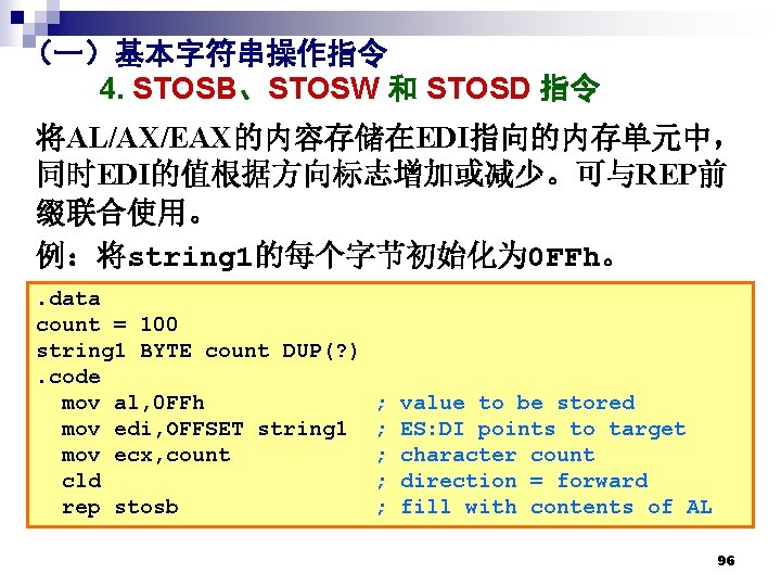 （一）基本字符串操作指令 4. STOSB、STOSW 和 STOSD 指令 将AL/AX/EAX的内容存储在EDI指向的内存单元中， 同时EDI的值根据方向标志增加或减少。可与REP前 缀联合使用。 例：将string 1的每个字节初始化为 0 FFh。. data