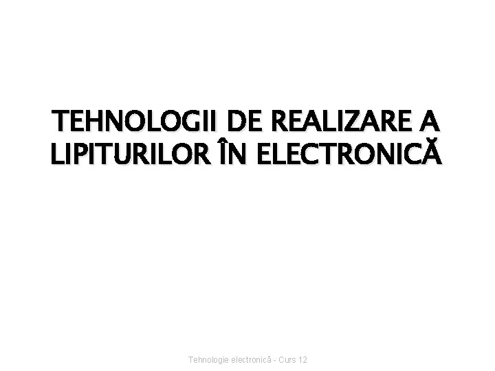 TEHNOLOGII DE REALIZARE A LIPITURILOR ÎN ELECTRONICĂ Tehnologie electronică - Curs 12 