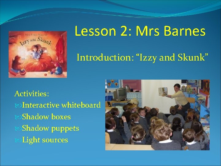 Lesson 2: Mrs Barnes Introduction: “Izzy and Skunk” Activities: Interactive whiteboard Shadow boxes Shadow