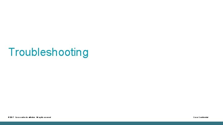 Troubleshooting © 2017 Cisco and/or its affiliates. All rights reserved. Cisco Confidential 