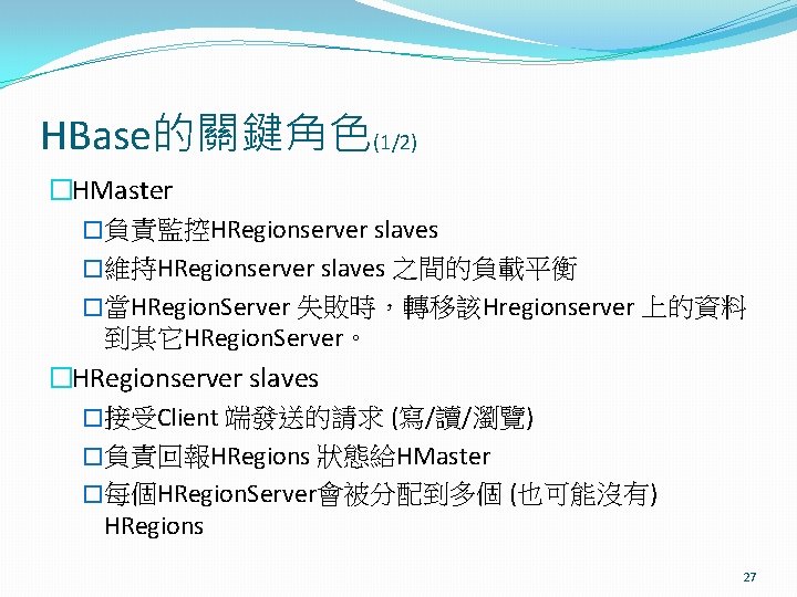 HBase的關鍵角色(1/2) �HMaster �負責監控HRegionserver slaves �維持HRegionserver slaves 之間的負載平衡 �當HRegion. Server 失敗時，轉移該Hregionserver 上的資料 到其它HRegion. Server。 �HRegionserver