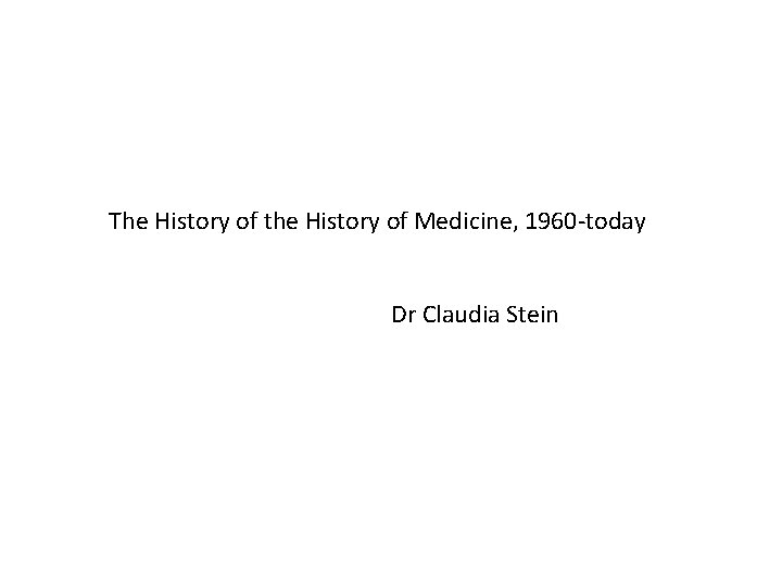 The History of the History of Medicine, 1960 -today Dr Claudia Stein 