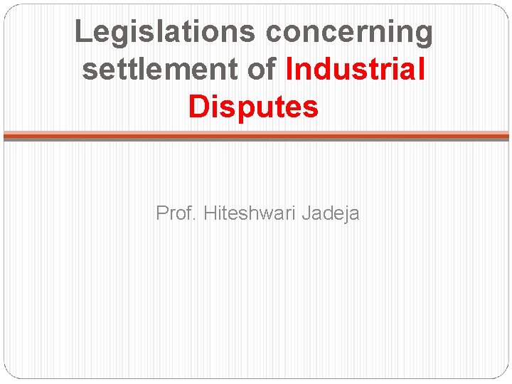 Legislations concerning settlement of Industrial Disputes Prof. Hiteshwari Jadeja 