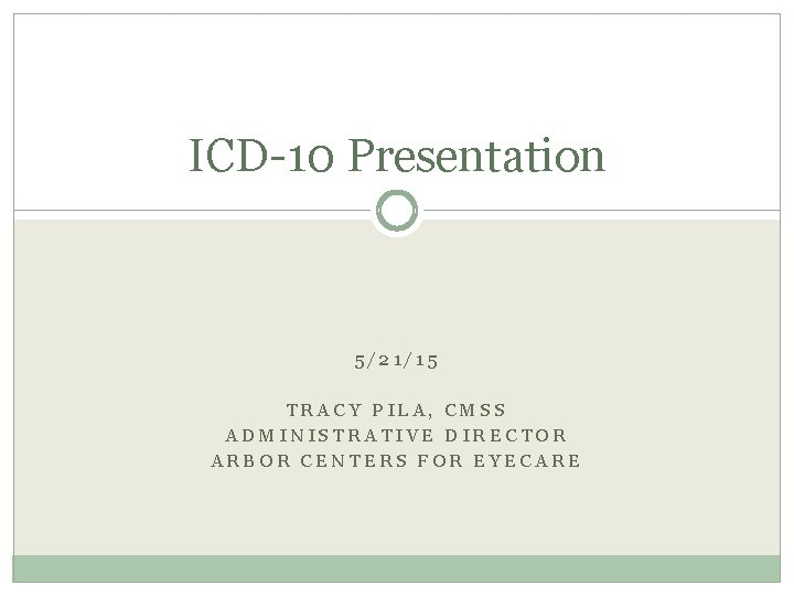 ICD-10 Presentation 5/21/15 TRACY PILA, CMSS ADMINISTRATIVE DIRECTOR ARBOR CENTERS FOR EYECARE ICD-10 Presentation 5/21/15 TRACY PILA, CMSS ADMINISTRATIVE DIRECTOR ARBOR CENTERS FOR EYECARE