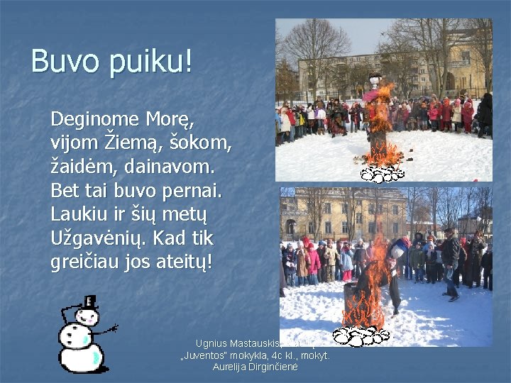 Buvo puiku! Deginome Morę, vijom Žiemą, šokom, žaidėm, dainavom. Bet tai buvo pernai. Laukiu