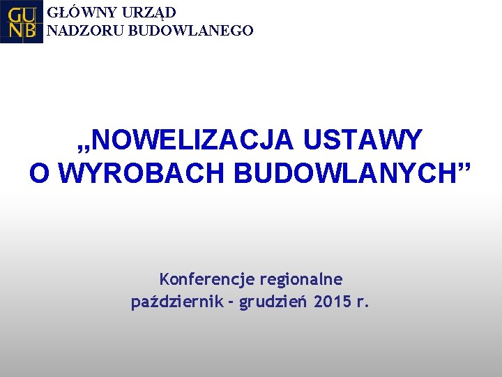 GŁÓWNY URZĄD NADZORU BUDOWLANEGO „NOWELIZACJA USTAWY O WYROBACH BUDOWLANYCH” Konferencje regionalne październik - grudzień