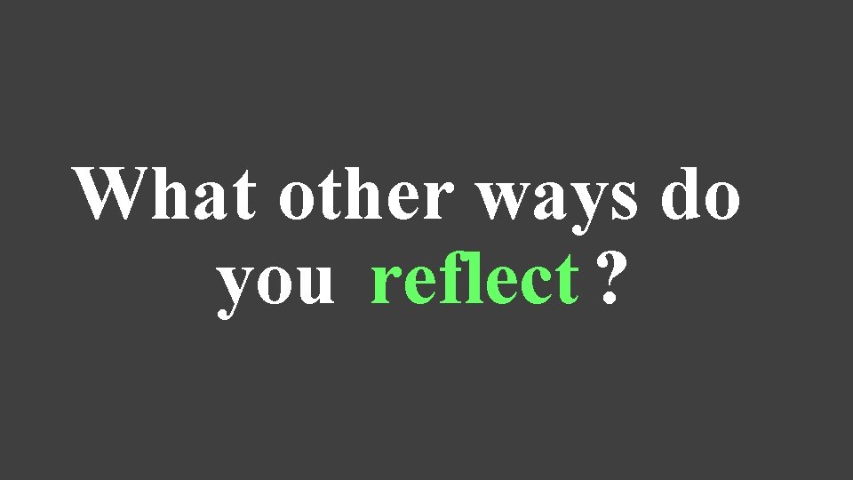 What other ways do you reflect ? 