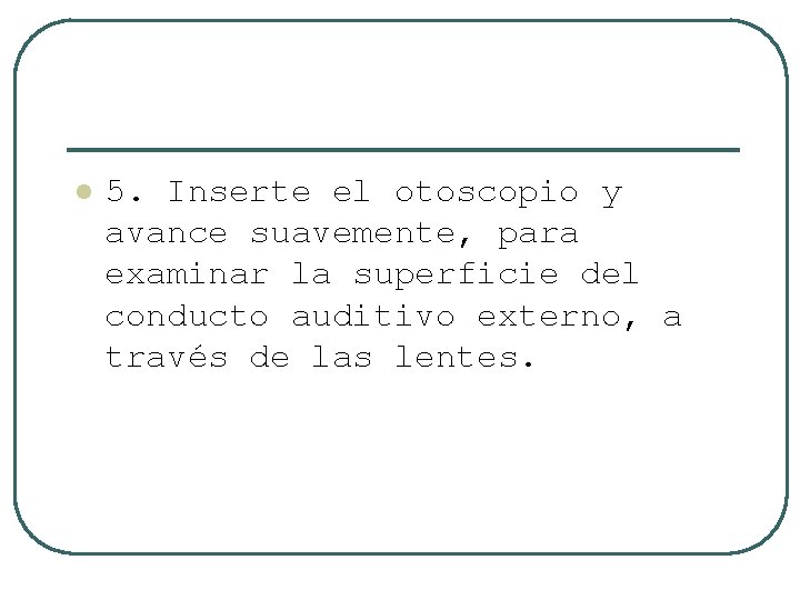 l 5. Inserte el otoscopio y avance suavemente, para examinar la superficie del conducto