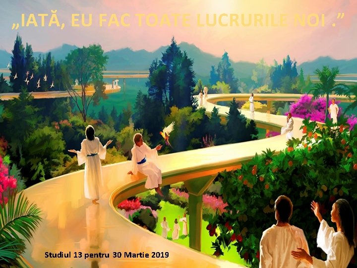 „IATĂ, EU FAC TOATE LUCRURILE NOI. ” Studiul 13 pentru 30 Martie 2019 „IATĂ, EU FAC TOATE LUCRURILE NOI. ” Studiul 13 pentru 30 Martie 2019