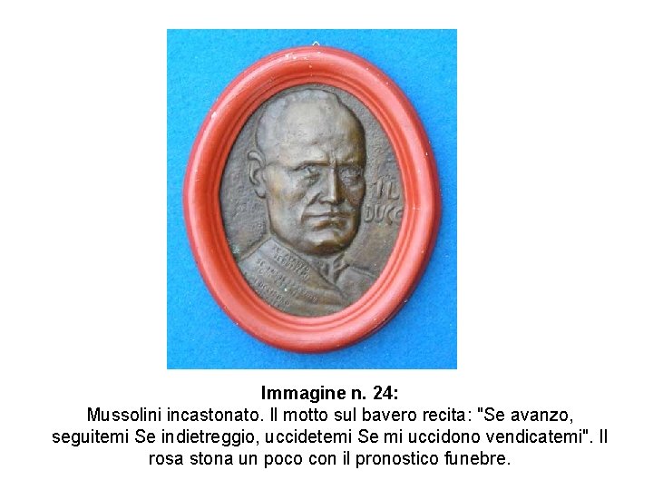 Immagine n. 24: Mussolini incastonato. Il motto sul bavero recita: "Se avanzo, seguitemi Se