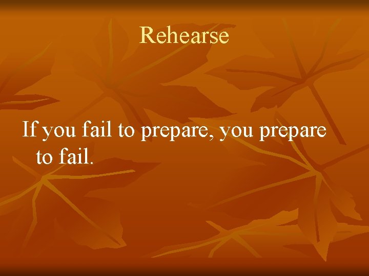 Rehearse If you fail to prepare, you prepare to fail. 