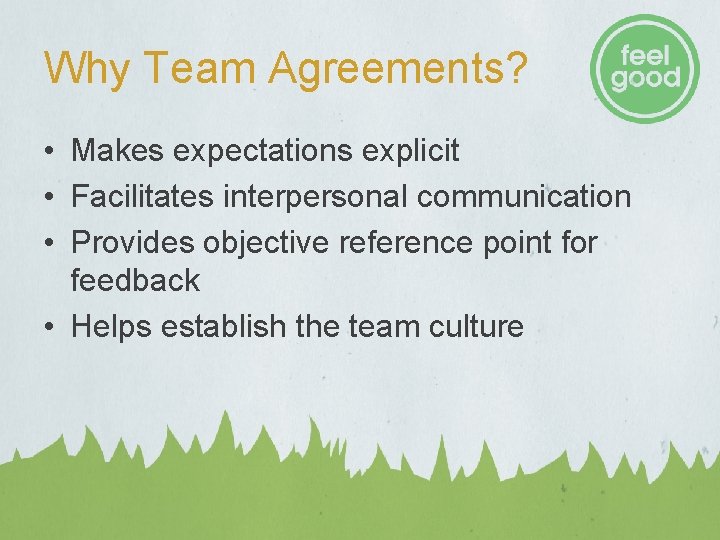 Why Team Agreements? • Makes expectations explicit • Facilitates interpersonal communication • Provides objective Why Team Agreements? • Makes expectations explicit • Facilitates interpersonal communication • Provides objective