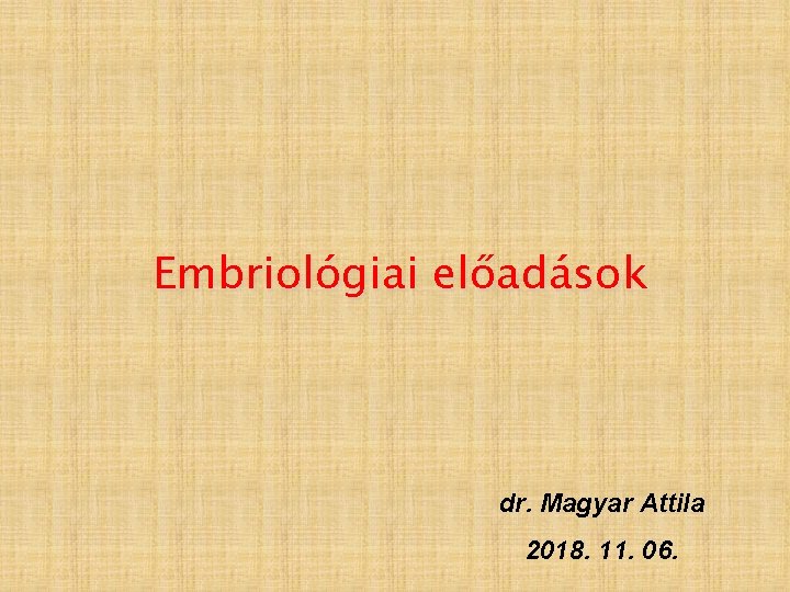 Embriológiai előadások dr. Magyar Attila 2018. 11. 06. 