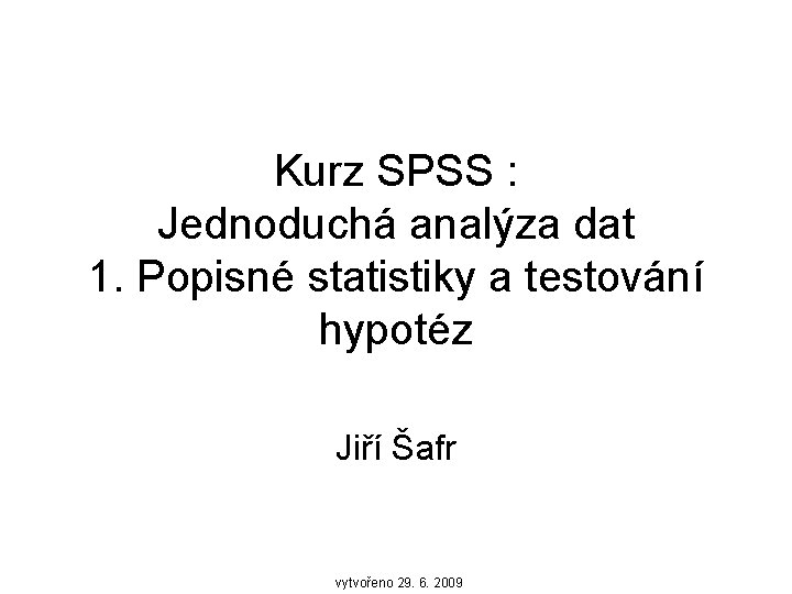 Kurz SPSS : Jednoduchá analýza dat 1. Popisné statistiky a testování hypotéz Jiří Šafr