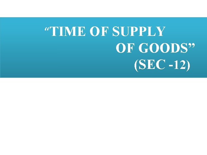  “TIME OF SUPPLY OF GOODS” (SEC -12) 