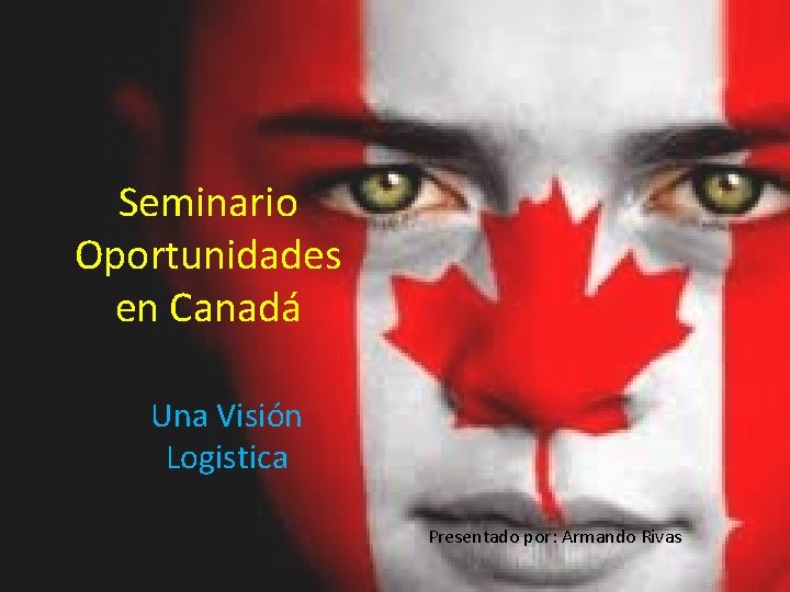 Seminario Oportunidades en Canadá Una Visión Logistica Presentado por: Armando Rivas 