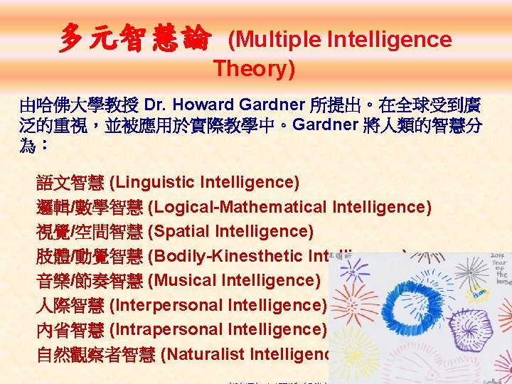 多元智慧論 (Multiple Intelligence Theory) 由哈佛大學教授 Dr. Howard Gardner 所提出。在全球受到廣 泛的重視，並被應用於實際教學中。Gardner 將人類的智慧分 為： 　語文智慧 (Linguistic