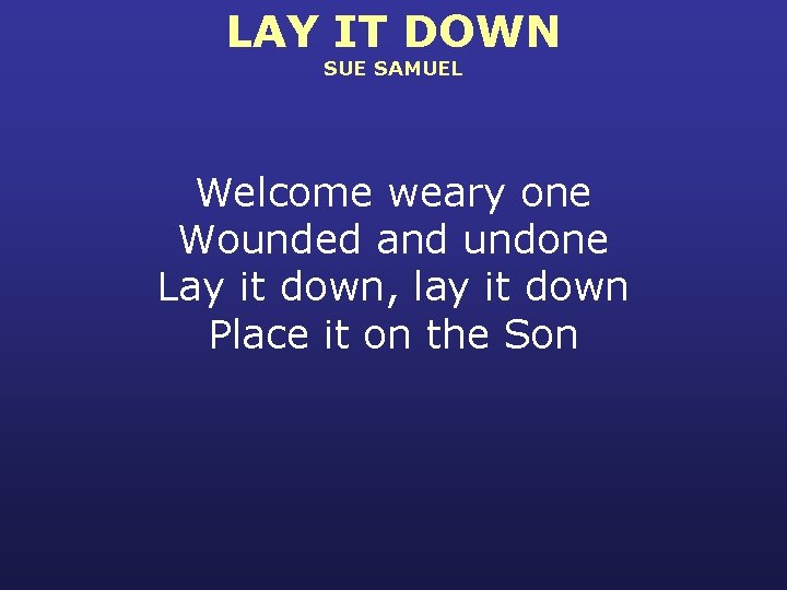 LAY IT DOWN SUE SAMUEL Welcome weary one Wounded and undone Lay it down,