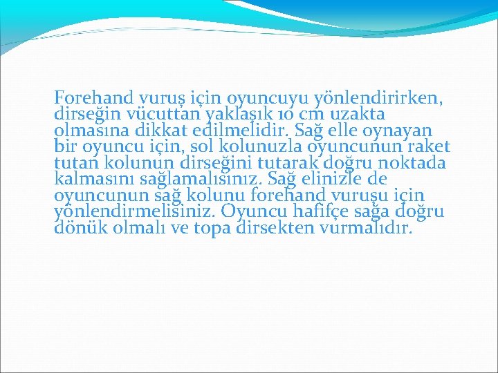 Forehand vuruş için oyuncuyu yönlendirirken, dirseğin vücuttan yaklaşık 10 cm uzakta olmasına dikkat edilmelidir.