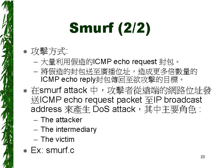 Smurf (2/2) 攻擊方式: – 大量利用假造的ICMP echo request 封包。 – 將假造的封包送至廣播位址，造成更多倍數量的 ICMP echo reply封包傳回至欲攻擊的目標。 在smurf