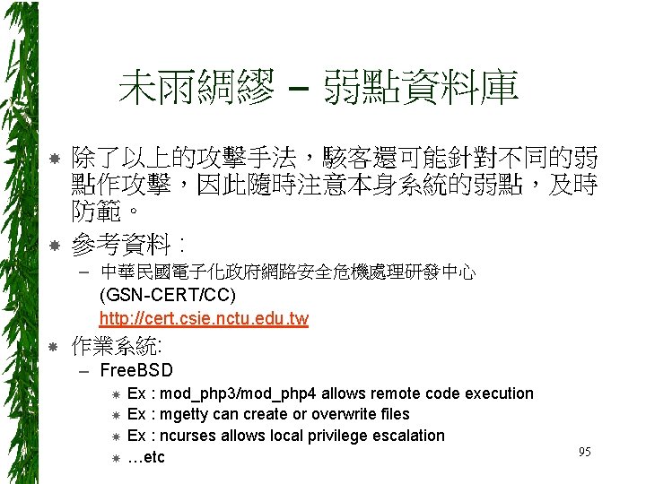 未雨綢繆 – 弱點資料庫 除了以上的攻擊手法，駭客還可能針對不同的弱 點作攻擊，因此隨時注意本身系統的弱點，及時 防範。 參考資料 : – 中華民國電子化政府網路安全危機處理研發中心 (GSN-CERT/CC) http: //cert. csie.