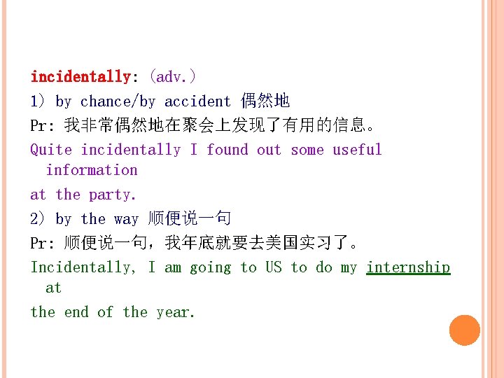 incidentally: (adv. ) 1) by chance/by accident 偶然地 Pr: 我非常偶然地在聚会上发现了有用的信息。 Quite incidentally I found
