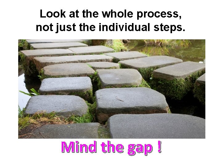 Look at the whole process, not just the individual steps. Mind the gap !