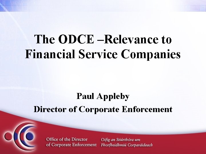 The ODCE –Relevance to Financial Service Companies Paul Appleby Director of Corporate Enforcement 