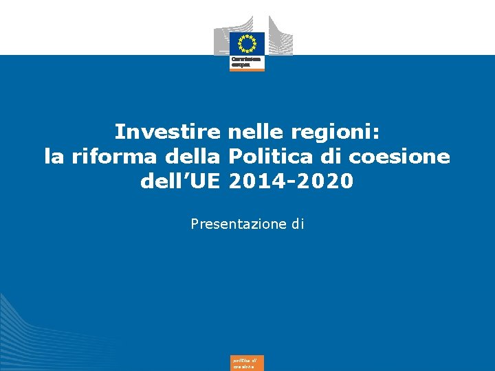 Investire nelle regioni: la riforma della Politica di coesione dell’UE 2014 -2020 Presentazione di
